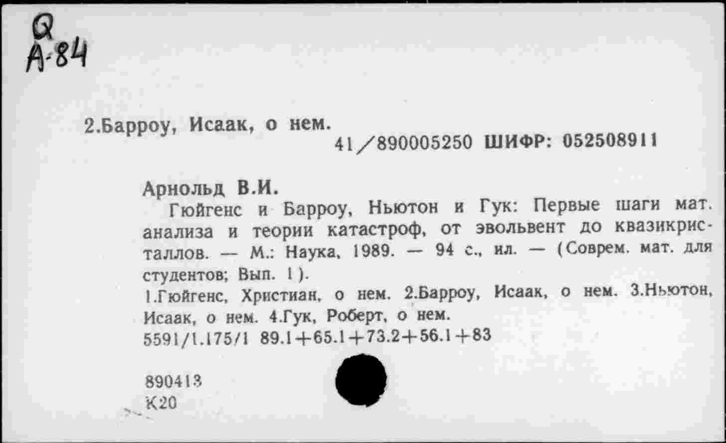 ﻿2.Барроу, Исаак, о нем.
41/890005250 ШИФР: 052508911
Арнольд В.И.
Гюйгенс и Барроу, Ньютон и Гук: Первые шаги мат. анализа и теории катастроф, от эвольвент до квазикристаллов. — М.: Наука, 1989. — 94 с., ил. — (Соврем, мат. для
студентов; Вып. 1).
1.Гюйгенс, Христиан, о нем. 2.Барроу, Исаак, Исаак, о нем. 4.Гук, Роберт, о нем.
5591/1.175/1 89.1+65.1+73.2+56.1+83
о нем. 3. Ньютон,
890413
„ К 20